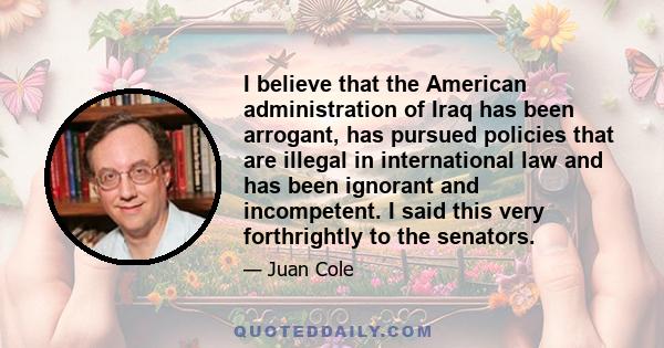 I believe that the American administration of Iraq has been arrogant, has pursued policies that are illegal in international law and has been ignorant and incompetent. I said this very forthrightly to the senators.