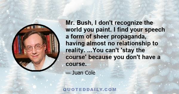 Mr. Bush, I don't recognize the world you paint. I find your speech a form of sheer propaganda, having almost no relationship to reality. ...You can't 'stay the course' because you don't have a course.