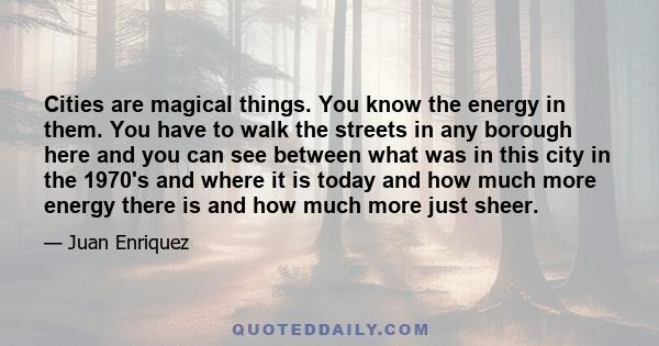 Cities are magical things. You know the energy in them. You have to walk the streets in any borough here and you can see between what was in this city in the 1970's and where it is today and how much more energy there