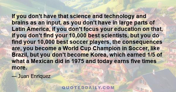 If you don't have that science and technology and brains as an input, as you don't have in large parts of Latin America, if you don't focus your education on that, if you don't find your 10,000 best scientists, but you