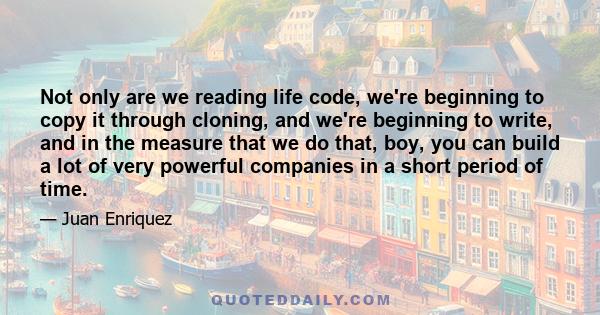 Not only are we reading life code, we're beginning to copy it through cloning, and we're beginning to write, and in the measure that we do that, boy, you can build a lot of very powerful companies in a short period of