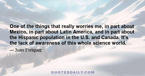 One of the things that really worries me, in part about Mexico, in part about Latin America, and in part about the Hispanic population in the U.S. and Canada. It's the lack of awareness of this whole science world.