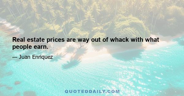 Real estate prices are way out of whack with what people earn.