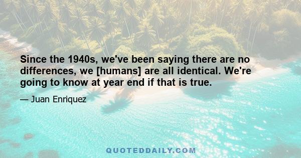 Since the 1940s, we've been saying there are no differences, we [humans] are all identical. We're going to know at year end if that is true.