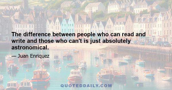 The difference between people who can read and write and those who can't is just absolutely astronomical.