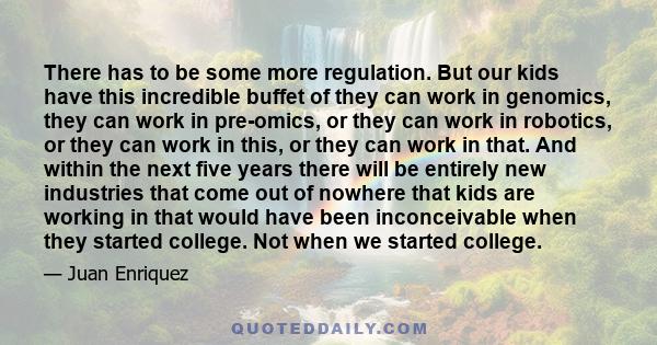 There has to be some more regulation. But our kids have this incredible buffet of they can work in genomics, they can work in pre-omics, or they can work in robotics, or they can work in this, or they can work in that.