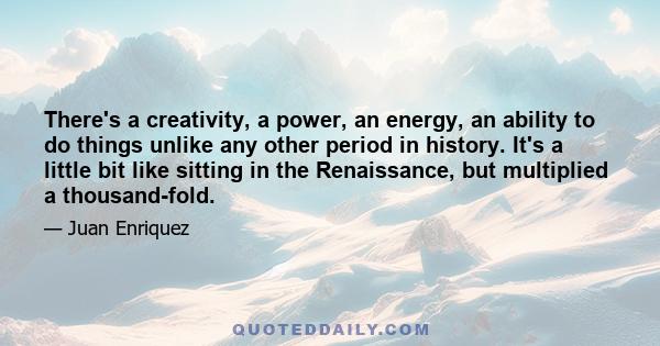 There's a creativity, a power, an energy, an ability to do things unlike any other period in history. It's a little bit like sitting in the Renaissance, but multiplied a thousand-fold.