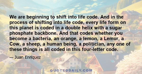 We are beginning to shift into life code. And in the process of shifting into life code, every life form on this planet is coded in a double helix with a sugar phosphate backbone. And that codes whether you become a