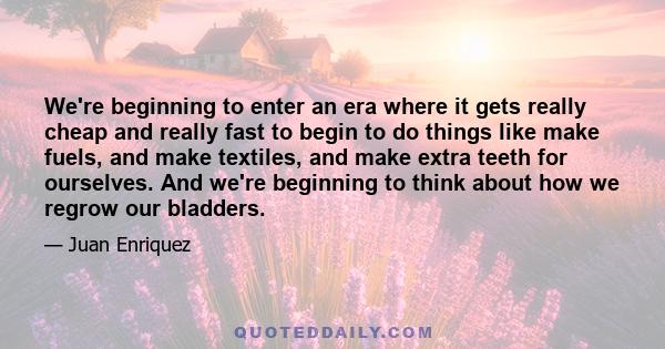 We're beginning to enter an era where it gets really cheap and really fast to begin to do things like make fuels, and make textiles, and make extra teeth for ourselves. And we're beginning to think about how we regrow