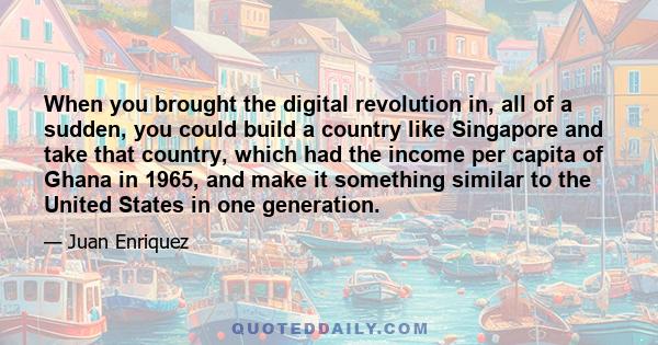 When you brought the digital revolution in, all of a sudden, you could build a country like Singapore and take that country, which had the income per capita of Ghana in 1965, and make it something similar to the United