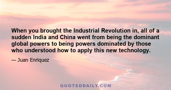 When you brought the Industrial Revolution in, all of a sudden India and China went from being the dominant global powers to being powers dominated by those who understood how to apply this new technology.