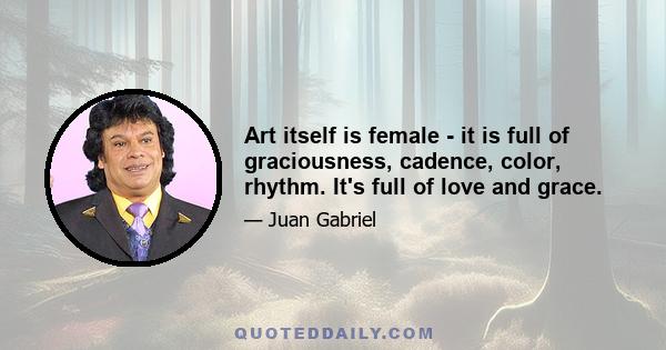 Art itself is female - it is full of graciousness, cadence, color, rhythm. It's full of love and grace.