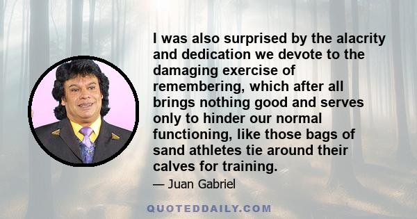 I was also surprised by the alacrity and dedication we devote to the damaging exercise of remembering, which after all brings nothing good and serves only to hinder our normal functioning, like those bags of sand