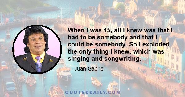 When I was 15, all I knew was that I had to be somebody and that I could be somebody. So I exploited the only thing I knew, which was singing and songwriting.