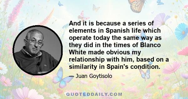 And it is because a series of elements in Spanish life which operate today the same way as they did in the times of Blanco White made obvious my relationship with him, based on a similarity in Spain's condition.