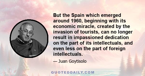 But the Spain which emerged around 1960, beginning with its economic miracle, created by the invasion of tourists, can no longer result in impassioned dedication on the part of its intellectuals, and even less on the