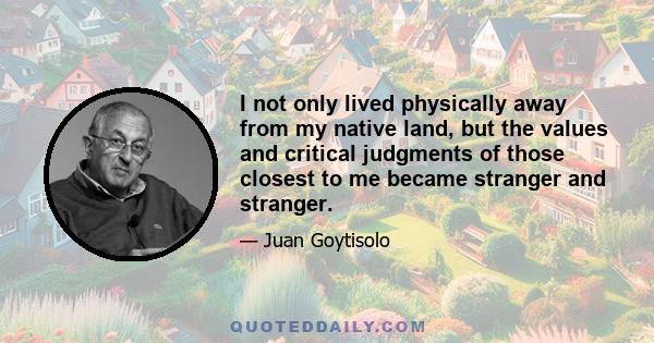 I not only lived physically away from my native land, but the values and critical judgments of those closest to me became stranger and stranger.