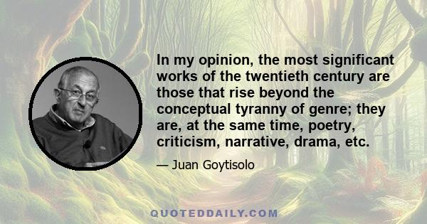 In my opinion, the most significant works of the twentieth century are those that rise beyond the conceptual tyranny of genre; they are, at the same time, poetry, criticism, narrative, drama, etc.