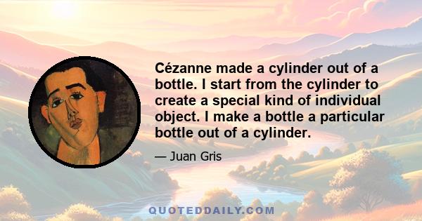 Cézanne made a cylinder out of a bottle. I start from the cylinder to create a special kind of individual object. I make a bottle a particular bottle out of a cylinder.