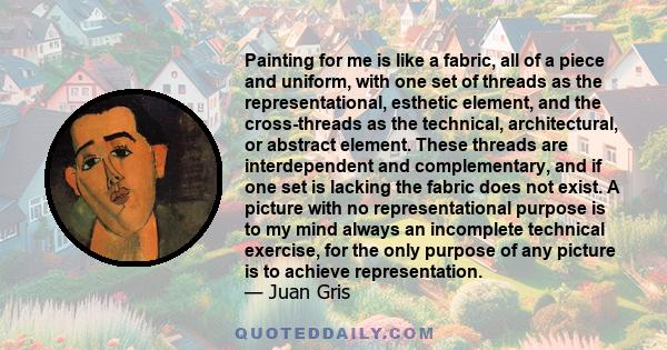 Painting for me is like a fabric, all of a piece and uniform, with one set of threads as the representational, esthetic element, and the cross-threads as the technical, architectural, or abstract element. These threads