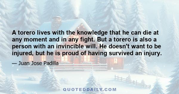 A torero lives with the knowledge that he can die at any moment and in any fight. But a torero is also a person with an invincible will. He doesn't want to be injured, but he is proud of having survived an injury.