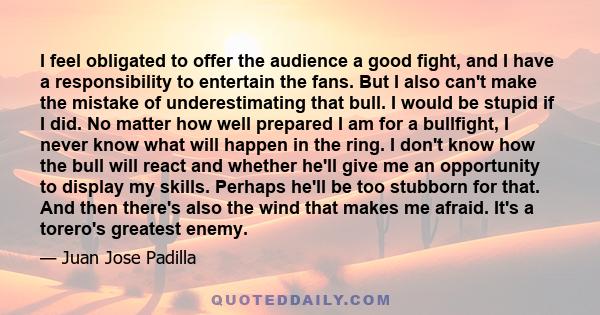 I feel obligated to offer the audience a good fight, and I have a responsibility to entertain the fans. But I also can't make the mistake of underestimating that bull. I would be stupid if I did. No matter how well