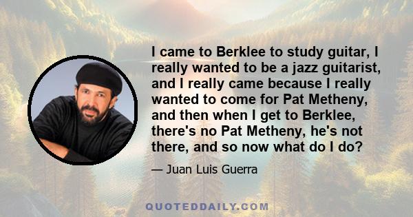 I came to Berklee to study guitar, I really wanted to be a jazz guitarist, and I really came because I really wanted to come for Pat Metheny, and then when I get to Berklee, there's no Pat Metheny, he's not there, and