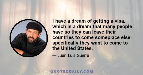 I have a dream of getting a visa, which is a dream that many people have so they can leave their countries to come someplace else, specifically they want to come to the United States.