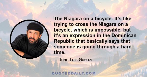 The Niagara on a bicycle. It's like trying to cross the Niagara on a bicycle, which is impossible, but it's an expression in the Dominican Republic that basically says that someone is going through a hard time.