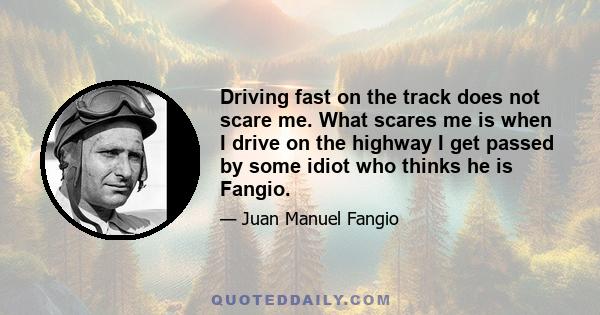 Driving fast on the track does not scare me. What scares me is when I drive on the highway I get passed by some idiot who thinks he is Fangio.