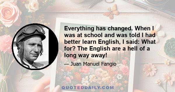 Everything has changed. When I was at school and was told I had better learn English, I said: What for? The English are a hell of a long way away!