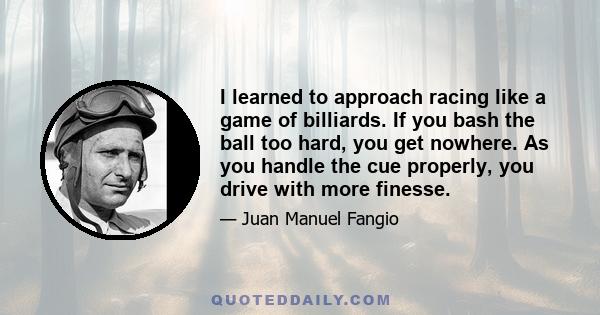 I learned to approach racing like a game of billiards. If you bash the ball too hard, you get nowhere. As you handle the cue properly, you drive with more finesse.