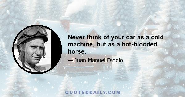 Never think of your car as a cold machine, but as a hot-blooded horse.