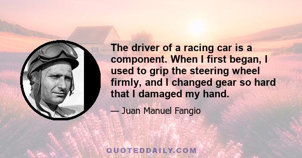 The driver of a racing car is a component. When I first began, I used to grip the steering wheel firmly, and I changed gear so hard that I damaged my hand.