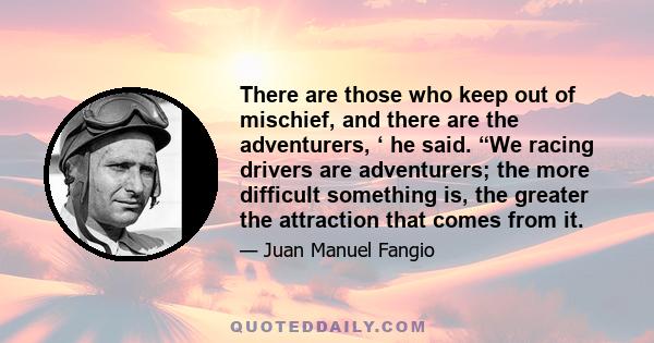 There are those who keep out of mischief, and there are the adventurers, ‘ he said. “We racing drivers are adventurers; the more difficult something is, the greater the attraction that comes from it.