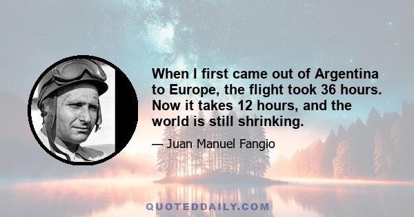 When I first came out of Argentina to Europe, the flight took 36 hours. Now it takes 12 hours, and the world is still shrinking.