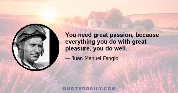 You need great passion, because everything you do with great pleasure, you do well.