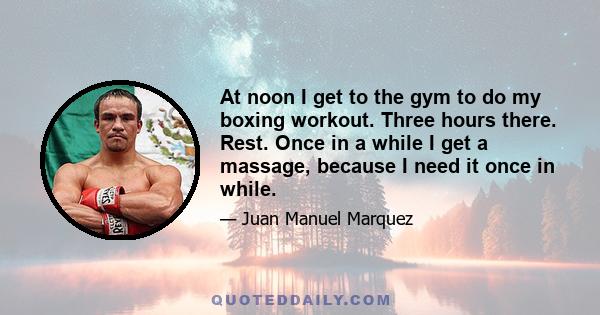 At noon I get to the gym to do my boxing workout. Three hours there. Rest. Once in a while I get a massage, because I need it once in while.