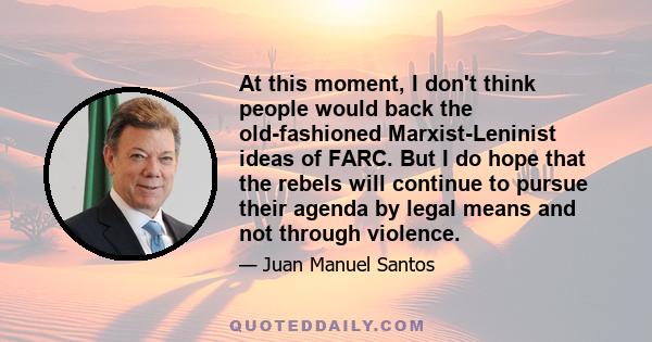 At this moment, I don't think people would back the old-fashioned Marxist-Leninist ideas of FARC. But I do hope that the rebels will continue to pursue their agenda by legal means and not through violence.