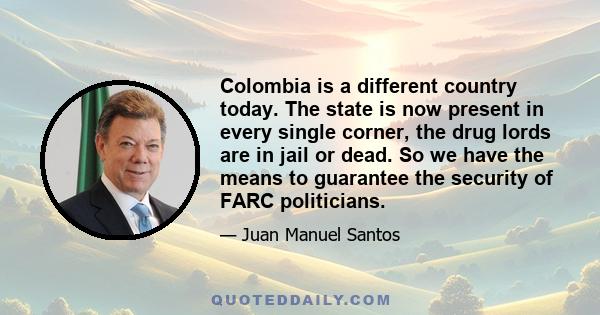 Colombia is a different country today. The state is now present in every single corner, the drug lords are in jail or dead. So we have the means to guarantee the security of FARC politicians.