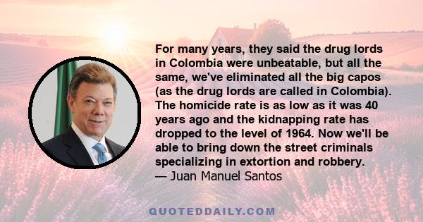 For many years, they said the drug lords in Colombia were unbeatable, but all the same, we've eliminated all the big capos (as the drug lords are called in Colombia). The homicide rate is as low as it was 40 years ago