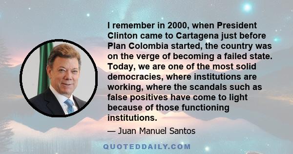 I remember in 2000, when President Clinton came to Cartagena just before Plan Colombia started, the country was on the verge of becoming a failed state. Today, we are one of the most solid democracies, where