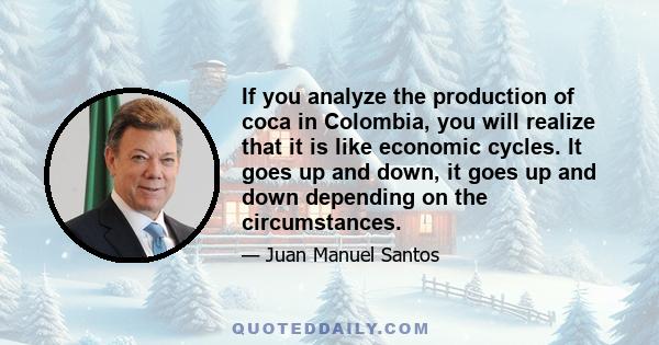 If you analyze the production of coca in Colombia, you will realize that it is like economic cycles. It goes up and down, it goes up and down depending on the circumstances.