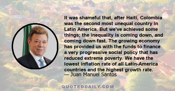 It was shameful that, after Haiti, Colombia was the second most unequal country in Latin America. But we've achieved some things; the inequality is coming down, and coming down fast. The growing economy has provided us