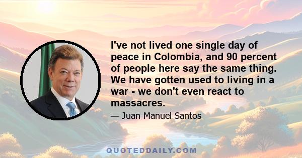 I've not lived one single day of peace in Colombia, and 90 percent of people here say the same thing. We have gotten used to living in a war - we don't even react to massacres.