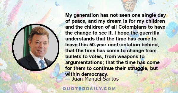 My generation has not seen one single day of peace, and my dream is for my children and the children of all Colombians to have the change to see it. I hope the guerrilla understands that the time has come to leave this