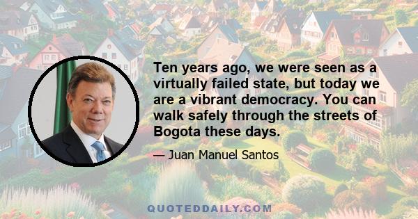 Ten years ago, we were seen as a virtually failed state, but today we are a vibrant democracy. You can walk safely through the streets of Bogota these days.