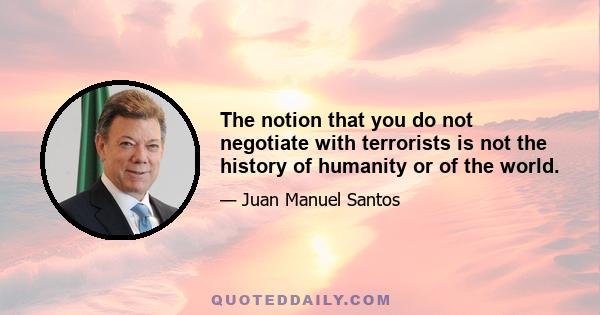 The notion that you do not negotiate with terrorists is not the history of humanity or of the world.