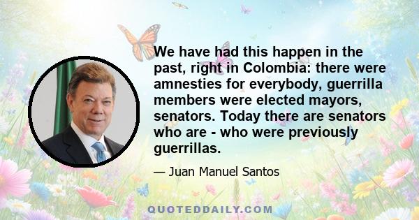 We have had this happen in the past, right in Colombia: there were amnesties for everybody, guerrilla members were elected mayors, senators. Today there are senators who are - who were previously guerrillas.