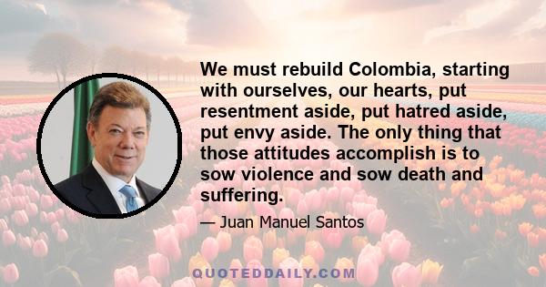 We must rebuild Colombia, starting with ourselves, our hearts, put resentment aside, put hatred aside, put envy aside. The only thing that those attitudes accomplish is to sow violence and sow death and suffering.